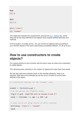 $age
[1] 21
$GPA
[1] 3.5
attr(,"class")
[1] "student"
This might look awkward for programmers coming from C++, Python etc. where
there are formal class definitions and objects have properly defined attributes and
methods.
In R S3 system, it's pretty ad hoc. You can convert an object's class according to
your will with objects of the same class looking completely different. It's all up to you.
How to use constructors to create
objects?
It is a good practice to use a function with the same name as class (not a necessity)
to create objects.
This will bring some uniformity in the creation of objects and make them look similar.
We can also add some integrity check on the member attributes. Here is an
example. Note that in this example we use the attr() function to set the class
attribute of the object.
# a constructor function for the "student" class
student <- function(n,a,g) {
# we can add our own integrity checks
if(g>4 || g<0) stop("GPA must be between 0 and 4")
value <- list(name = n, age = a, GPA = g)
# class can be set using class() or attr() function
attr(value, "class") <- "student"
value
 