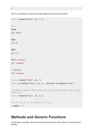 }
Here is a sample run where we create objects using this constructor.
> s <- student("Paul", 26, 3.7)
> s
$name
[1] "Paul"
$age
[1] 26
$GPA
[1] 3.7
attr(,"class")
[1] "student"
> class(s)
[1] "student"
> s <- student("Paul", 26, 5)
Error in student("Paul", 26, 5) : GPA must be between 0 and 4
> # these integrity check only work while creating the object using
constructor
> s <- student("Paul", 26, 2.5)
> # it's up to us to maintain it or not
> s$GPA <- 5
Methods and Generic Functions
In the above example, when we simply write the name of the object, its internals get
printed.
 