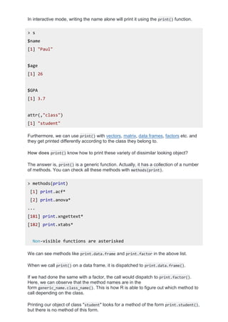 In interactive mode, writing the name alone will print it using the print() function.
> s
$name
[1] "Paul"
$age
[1] 26
$GPA
[1] 3.7
attr(,"class")
[1] "student"
Furthermore, we can use print() with vectors, matrix, data frames, factors etc. and
they get printed differently according to the class they belong to.
How does print() know how to print these variety of dissimilar looking object?
The answer is, print() is a generic function. Actually, it has a collection of a number
of methods. You can check all these methods with methods(print).
> methods(print)
[1] print.acf*
[2] print.anova*
...
[181] print.xngettext*
[182] print.xtabs*
Non-visible functions are asterisked
We can see methods like print.data.frame and print.factor in the above list.
When we call print() on a data frame, it is dispatched to print.data.frame().
If we had done the same with a factor, the call would dispatch to print.factor().
Here, we can observe that the method names are in the
form generic_name.class_name(). This is how R is able to figure out which method to
call depending on the class.
Printing our object of class "student" looks for a method of the form print.student(),
but there is no method of this form.
 