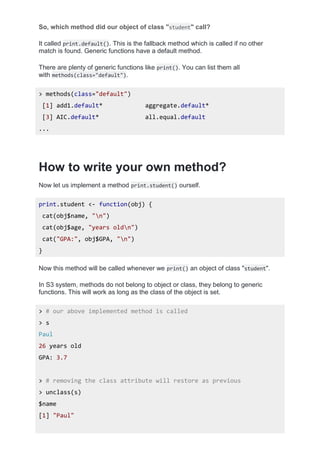 So, which method did our object of class "student" call?
It called print.default(). This is the fallback method which is called if no other
match is found. Generic functions have a default method.
There are plenty of generic functions like print(). You can list them all
with methods(class="default").
> methods(class="default")
[1] add1.default* aggregate.default*
[3] AIC.default* all.equal.default
...
How to write your own method?
Now let us implement a method print.student() ourself.
print.student <- function(obj) {
cat(obj$name, "n")
cat(obj$age, "years oldn")
cat("GPA:", obj$GPA, "n")
}
Now this method will be called whenever we print() an object of class "student".
In S3 system, methods do not belong to object or class, they belong to generic
functions. This will work as long as the class of the object is set.
> # our above implemented method is called
> s
Paul
26 years old
GPA: 3.7
> # removing the class attribute will restore as previous
> unclass(s)
$name
[1] "Paul"
 