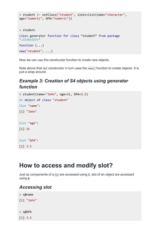 > student <- setClass("student", slots=list(name="character",
age="numeric", GPA="numeric"))
> student
class generator function for class ‚student‛ from package
‘.GlobalEnv’
function (...)
new("student", ...)
Now we can use this constructor function to create new objects.
Note above that our constructor in turn uses the new() function to create objects. It is
just a wrap around.
Example 3: Creation of S4 objects using generator
function
> student(name="John", age=21, GPA=3.5)
An object of class "student"
Slot "name":
[1] "John"
Slot "age":
[1] 21
Slot "GPA":
[1] 3.5
How to access and modify slot?
Just as components of a list are accessed using $, slot of an object are accessed
using @.
Accessing slot
> s@name
[1] "John"
> s@GPA
[1] 3.5
 
