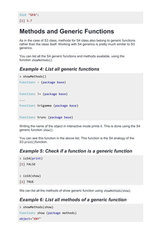 Slot "GPA":
[1] 3.7
Methods and Generic Functions
As in the case of S3 class, methods for S4 class also belong to generic functions
rather than the class itself. Working with S4 generics is pretty much similar to S3
generics.
You can list all the S4 generic functions and methods available, using the
function showMethods().
Example 4: List all generic functions
> showMethods()
Function: - (package base)
Function: != (package base)
...
Function: trigamma (package base)
Function: trunc (package base)
Writing the name of the object in interactive mode prints it. This is done using the S4
generic function show().
You can see this function in the above list. This function is the S4 analogy of the
S3 print()function.
Example 5: Check if a function is a generic function
> isS4(print)
[1] FALSE
> isS4(show)
[1] TRUE
We can list all the methods of show generic function using showMethods(show).
Example 6: List all methods of a generic function
> showMethods(show)
Function: show (package methods)
object="ANY"
 