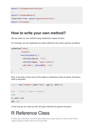 object="classGeneratorFunction"
...
object="standardGeneric"
(inherited from: object="genericFunction")
object="traceable"
How to write your own method?
We can write our own method using setMethod() helper function.
For example, we can implement our class method for the show() generic as follows.
setMethod("show",
"student",
function(object) {
cat(object@name, "n")
cat(object@age, "years oldn")
cat("GPA:", object@GPA, "n")
}
)
Now, if we write out the name of the object in interactive mode as before, the above
code is executed.
> s <- new("student",name="John", age=21, GPA=3.5)
> s # this is same as show(s)
John
21 years old
GPA: 3.5
In this way we can write our own S4 class methods for generic functions.
R Reference Class
In this, you will learn to work with reference class which is one of the three
class systems (other two are S3 and S4).
 