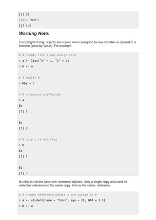 [1] 21
Field "GPA":
[1] 3.5
Warning Note:
In R programming, objects are copied when assigned to new variable or passed to a
function (pass by value). For example.
> # create list a and assign to b
> a <- list("x" = 1, "y" = 2)
> b <- a
> # modify b
> b$y = 3
> # a remains unaffected
> a
$x
[1] 1
$y
[1] 2
> # only b is modified
> b
$x
[1] 1
$y
[1] 3
But this is not the case with reference objects. Only a single copy exist and all
variables reference to the same copy. Hence the name, reference.
> # create reference object a and assign to b
> a <- student(name = "John", age = 21, GPA = 3.5)
> b <- a
 