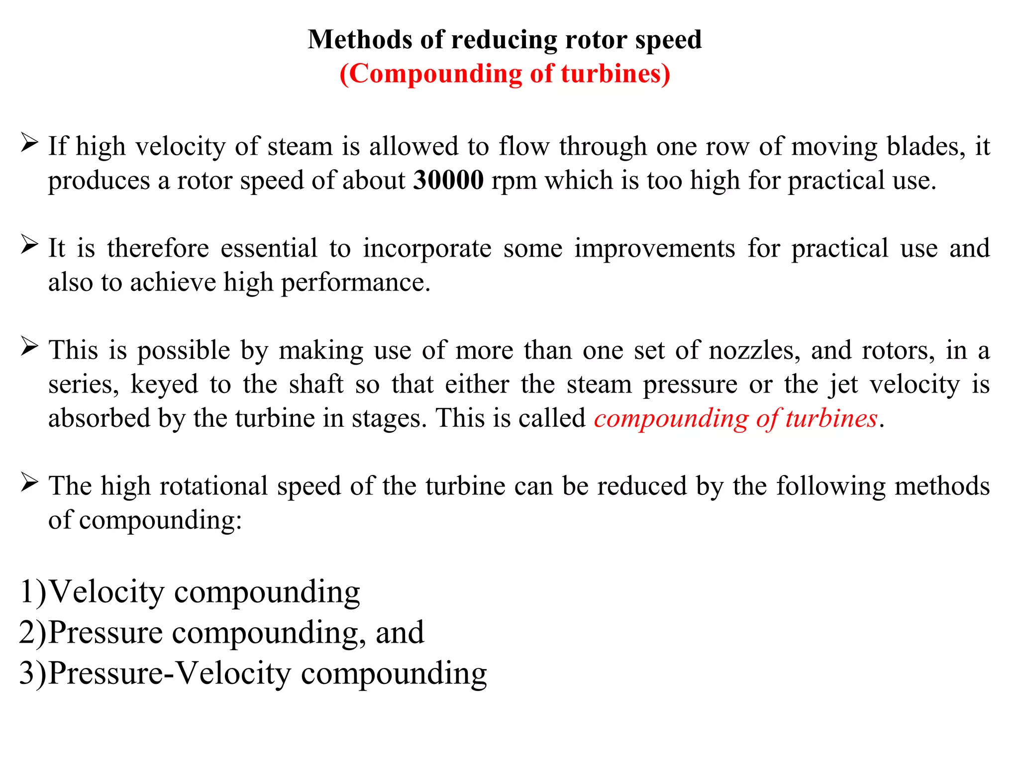 Methods of reducing rotor speed
(Compounding of turbines)
 If high velocity of steam is allowed to flow through one row of moving blades, it
produces a rotor speed of about 30000 rpm which is too high for practical use.
 It is therefore essential to incorporate some improvements for practical use and
also to achieve high performance.
 This is possible by making use of more than one set of nozzles, and rotors, in a
series, keyed to the shaft so that either the steam pressure or the jet velocity is
absorbed by the turbine in stages. This is called compounding of turbines.
 The high rotational speed of the turbine can be reduced by the following methods
of compounding:
1)Velocity compounding
2)Pressure compounding, and
3)Pressure-Velocity compounding
 