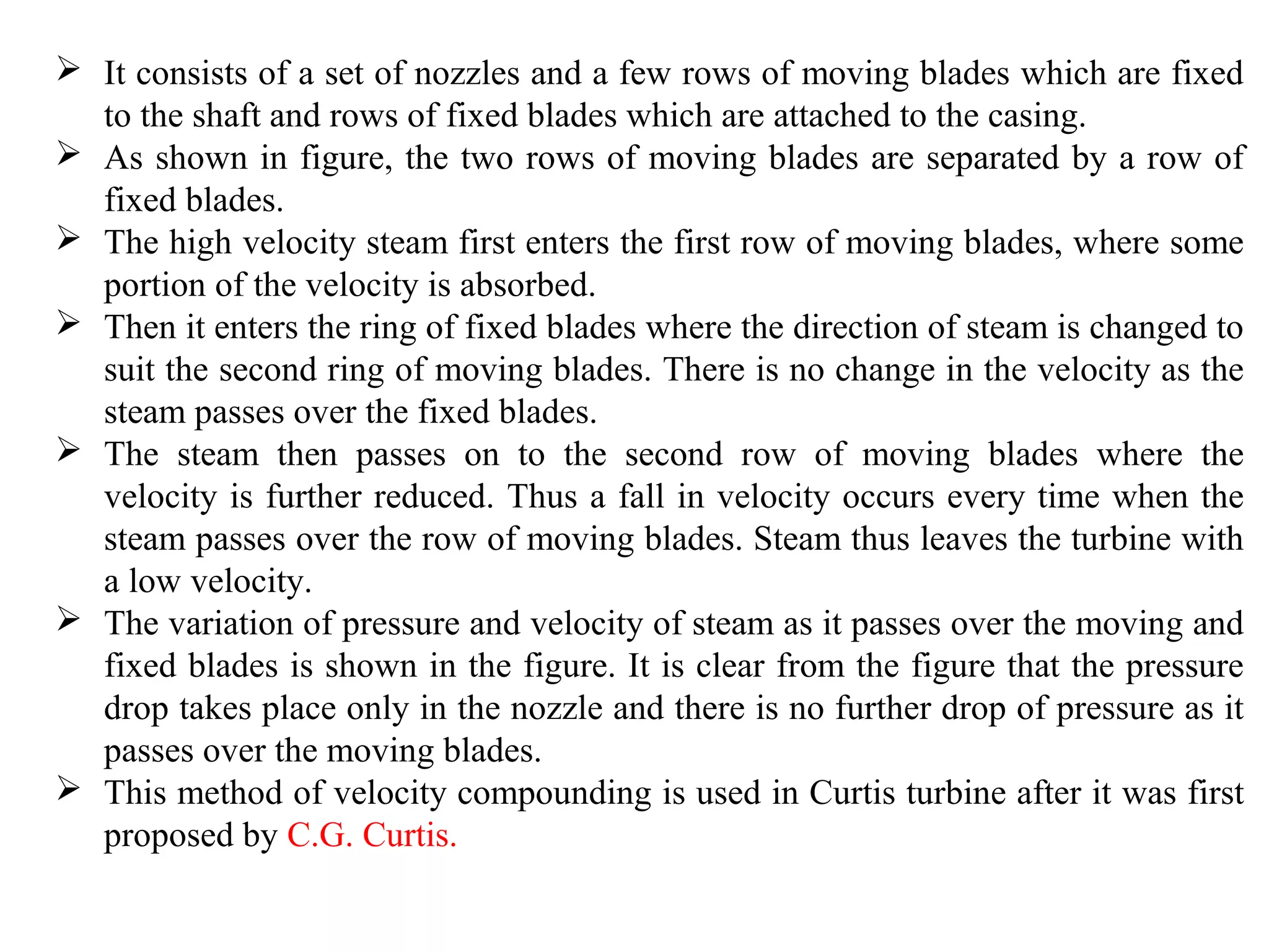  It consists of a set of nozzles and a few rows of moving blades which are fixed
to the shaft and rows of fixed blades which are attached to the casing.
 As shown in figure, the two rows of moving blades are separated by a row of
fixed blades.
 The high velocity steam first enters the first row of moving blades, where some
portion of the velocity is absorbed.
 Then it enters the ring of fixed blades where the direction of steam is changed to
suit the second ring of moving blades. There is no change in the velocity as the
steam passes over the fixed blades.
 The steam then passes on to the second row of moving blades where the
velocity is further reduced. Thus a fall in velocity occurs every time when the
steam passes over the row of moving blades. Steam thus leaves the turbine with
a low velocity.
 The variation of pressure and velocity of steam as it passes over the moving and
fixed blades is shown in the figure. It is clear from the figure that the pressure
drop takes place only in the nozzle and there is no further drop of pressure as it
passes over the moving blades.
 This method of velocity compounding is used in Curtis turbine after it was first
proposed by C.G. Curtis.
 