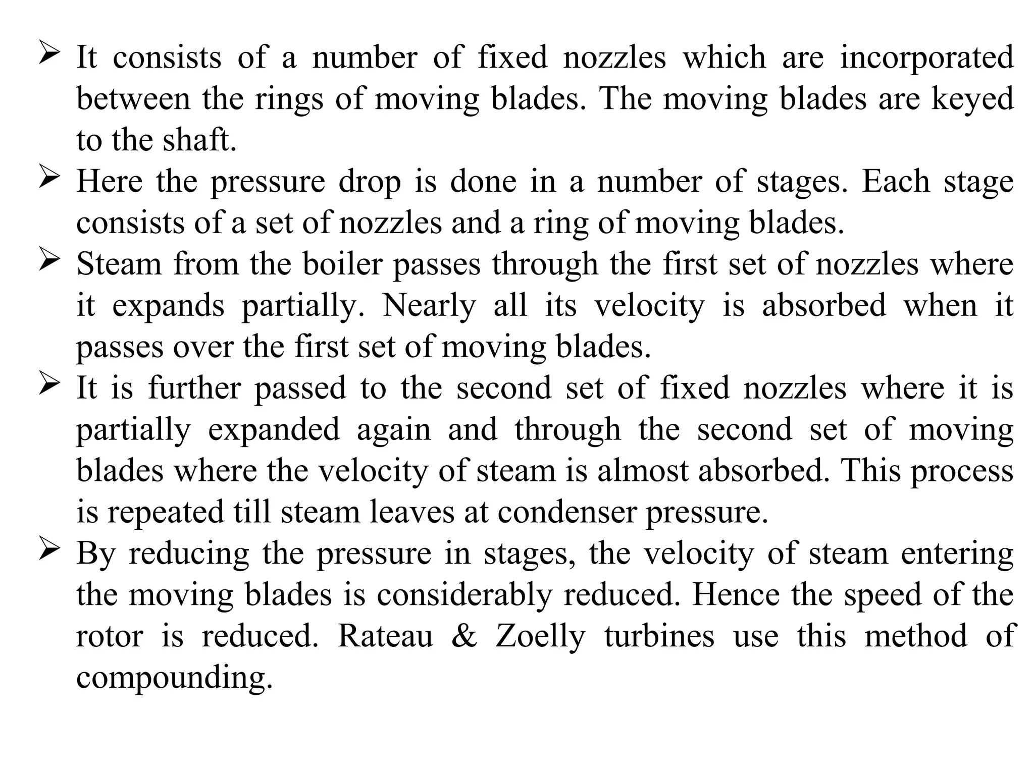  It consists of a number of fixed nozzles which are incorporated
between the rings of moving blades. The moving blades are keyed
to the shaft.
 Here the pressure drop is done in a number of stages. Each stage
consists of a set of nozzles and a ring of moving blades.
 Steam from the boiler passes through the first set of nozzles where
it expands partially. Nearly all its velocity is absorbed when it
passes over the first set of moving blades.
 It is further passed to the second set of fixed nozzles where it is
partially expanded again and through the second set of moving
blades where the velocity of steam is almost absorbed. This process
is repeated till steam leaves at condenser pressure.
 By reducing the pressure in stages, the velocity of steam entering
the moving blades is considerably reduced. Hence the speed of the
rotor is reduced. Rateau & Zoelly turbines use this method of
compounding.
 