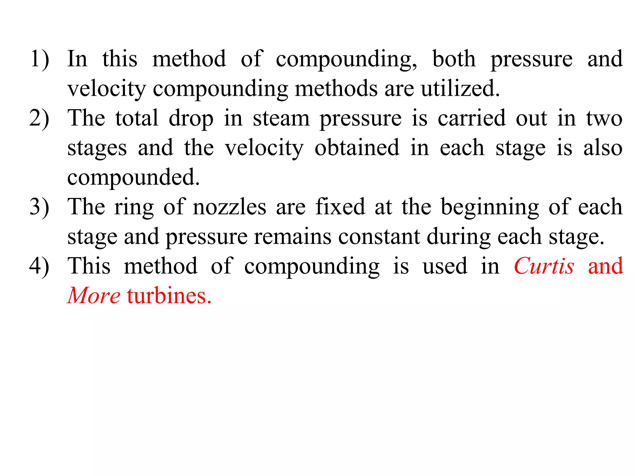 1) In this method of compounding, both pressure and
velocity compounding methods are utilized.
2) The total drop in steam pressure is carried out in two
stages and the velocity obtained in each stage is also
compounded.
3) The ring of nozzles are fixed at the beginning of each
stage and pressure remains constant during each stage.
4) This method of compounding is used in Curtis and
More turbines.
 