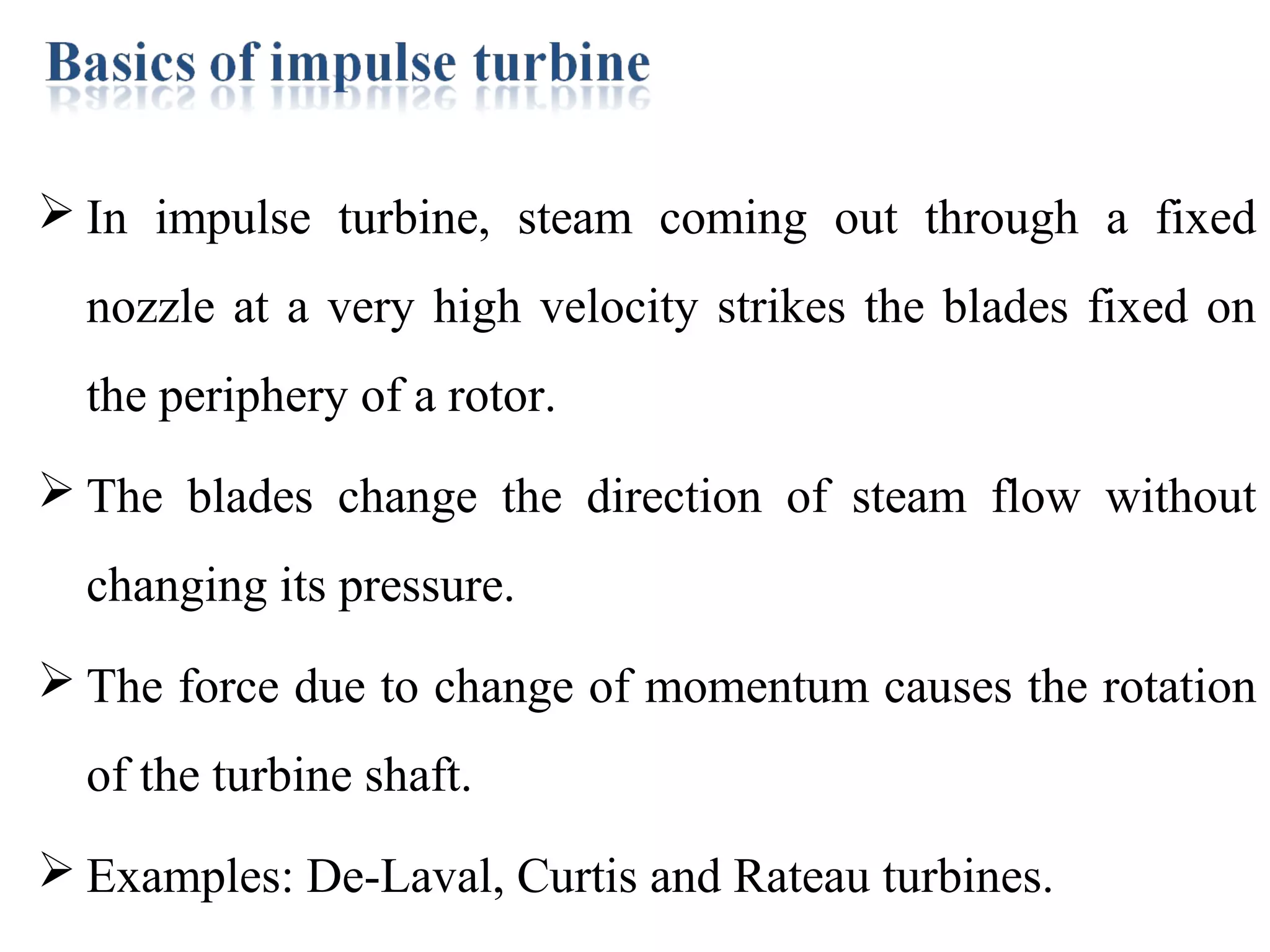  In impulse turbine, steam coming out through a fixed
nozzle at a very high velocity strikes the blades fixed on
the periphery of a rotor.
 The blades change the direction of steam flow without
changing its pressure.
 The force due to change of momentum causes the rotation
of the turbine shaft.
 Examples: De-Laval, Curtis and Rateau turbines.
 