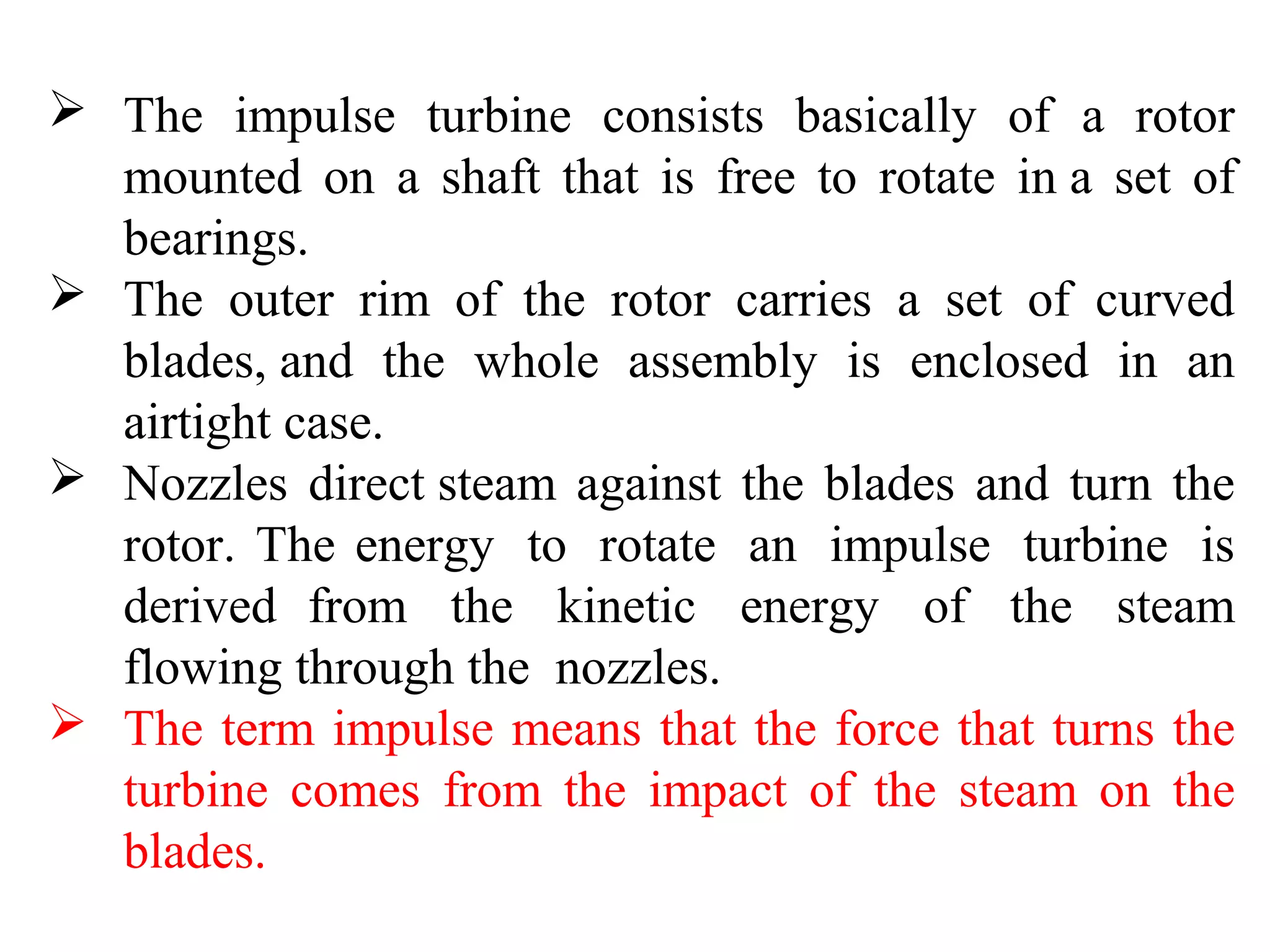  The impulse turbine consists basically of a rotor
mounted on a shaft that is free to rotate in a set of
bearings.
 The outer rim of the rotor carries a set of curved
blades, and the whole assembly is enclosed in an
airtight case.
 Nozzles direct steam against the blades and turn the
rotor. The energy to rotate an impulse turbine is
derived from the kinetic energy of the steam
flowing through the nozzles.
 The term impulse means that the force that turns the
turbine comes from the impact of the steam on the
blades.
 