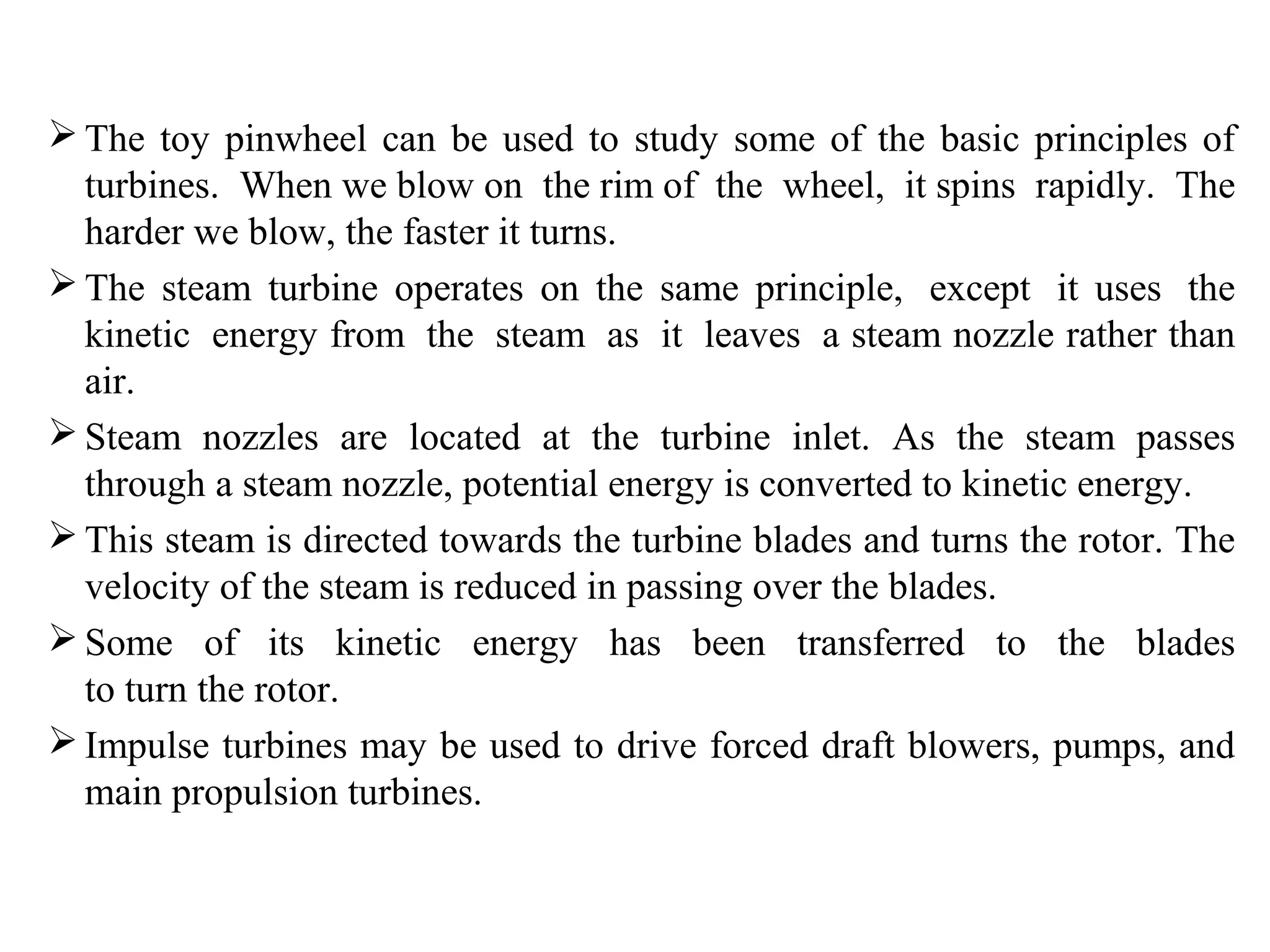  The toy pinwheel can be used to study some of the basic principles of
turbines. When we blow on the rim of the wheel, it spins rapidly. The
harder we blow, the faster it turns.
 The steam turbine operates on the same principle, except it uses the
kinetic energy from the steam as it leaves a steam nozzle rather than
air.
 Steam nozzles are located at the turbine inlet. As the steam passes
through a steam nozzle, potential energy is converted to kinetic energy.
 This steam is directed towards the turbine blades and turns the rotor. The
velocity of the steam is reduced in passing over the blades.
 Some of its kinetic energy has been transferred to the blades
to turn the rotor.
 Impulse turbines may be used to drive forced draft blowers, pumps, and
main propulsion turbines.
 