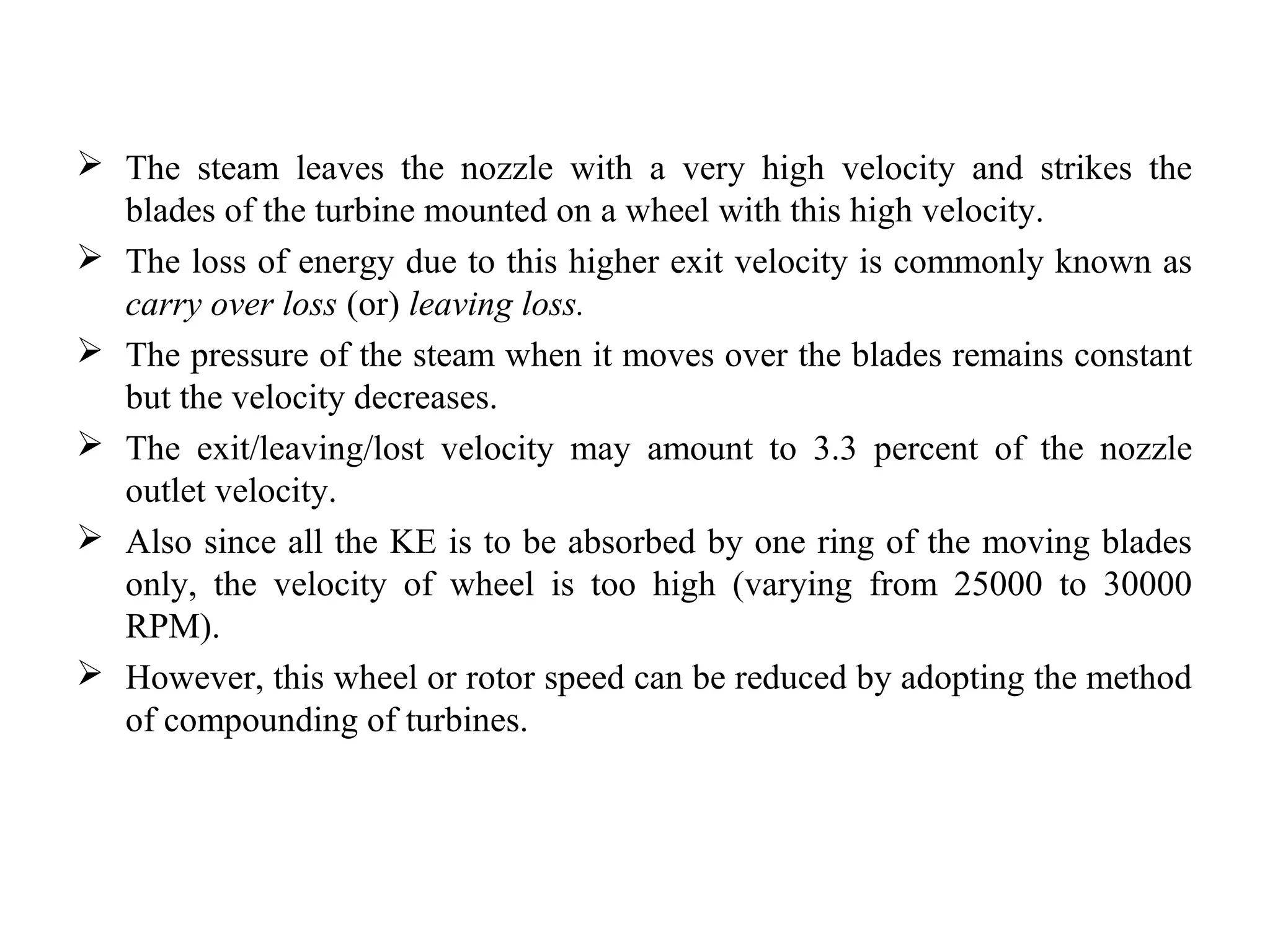  The steam leaves the nozzle with a very high velocity and strikes the
blades of the turbine mounted on a wheel with this high velocity.
 The loss of energy due to this higher exit velocity is commonly known as
carry over loss (or) leaving loss.
 The pressure of the steam when it moves over the blades remains constant
but the velocity decreases.
 The exit/leaving/lost velocity may amount to 3.3 percent of the nozzle
outlet velocity.
 Also since all the KE is to be absorbed by one ring of the moving blades
only, the velocity of wheel is too high (varying from 25000 to 30000
RPM).
 However, this wheel or rotor speed can be reduced by adopting the method
of compounding of turbines.
 