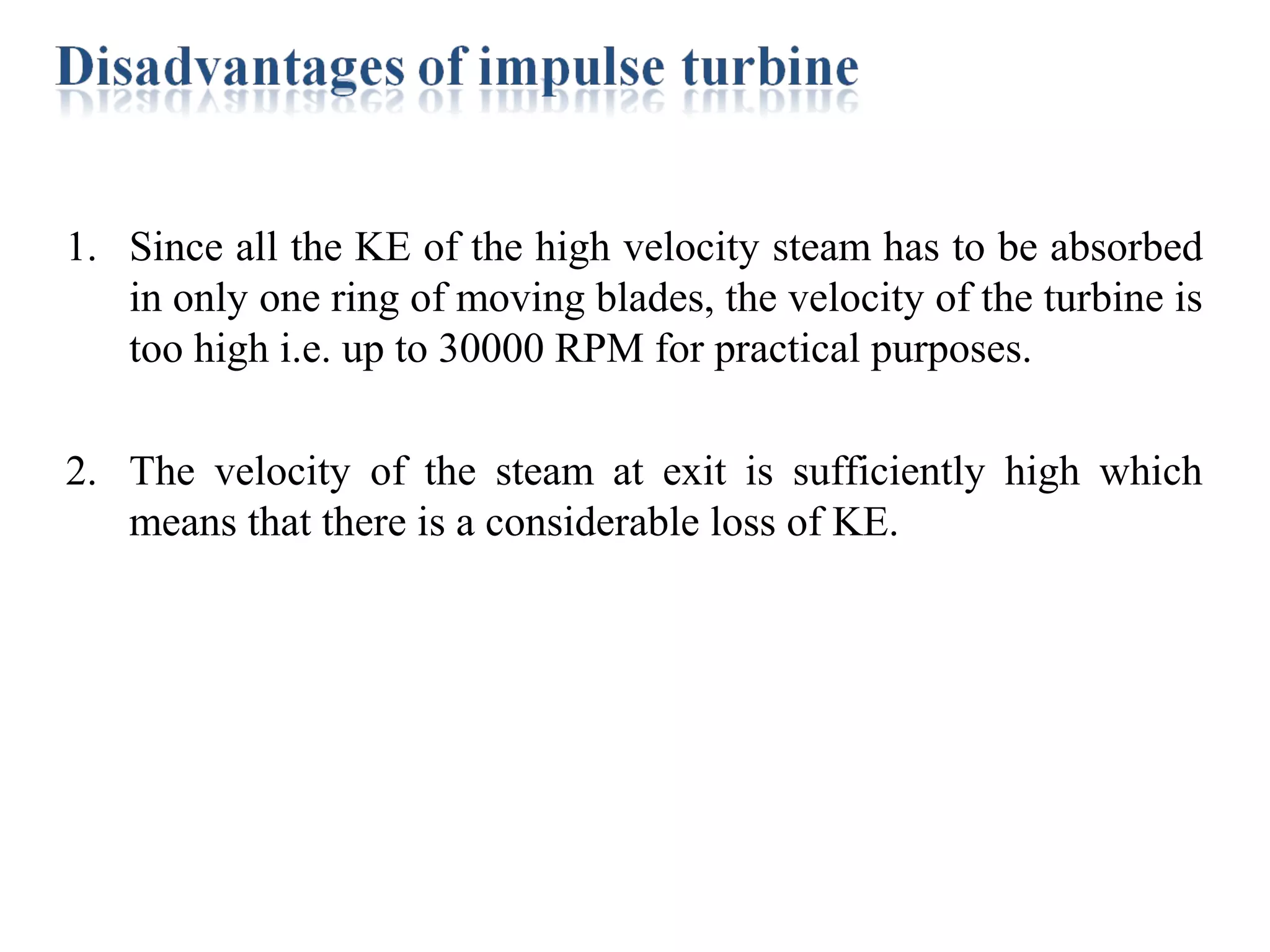 1. Since all the KE of the high velocity steam has to be absorbed
in only one ring of moving blades, the velocity of the turbine is
too high i.e. up to 30000 RPM for practical purposes.
2. The velocity of the steam at exit is sufficiently high which
means that there is a considerable loss of KE.
 