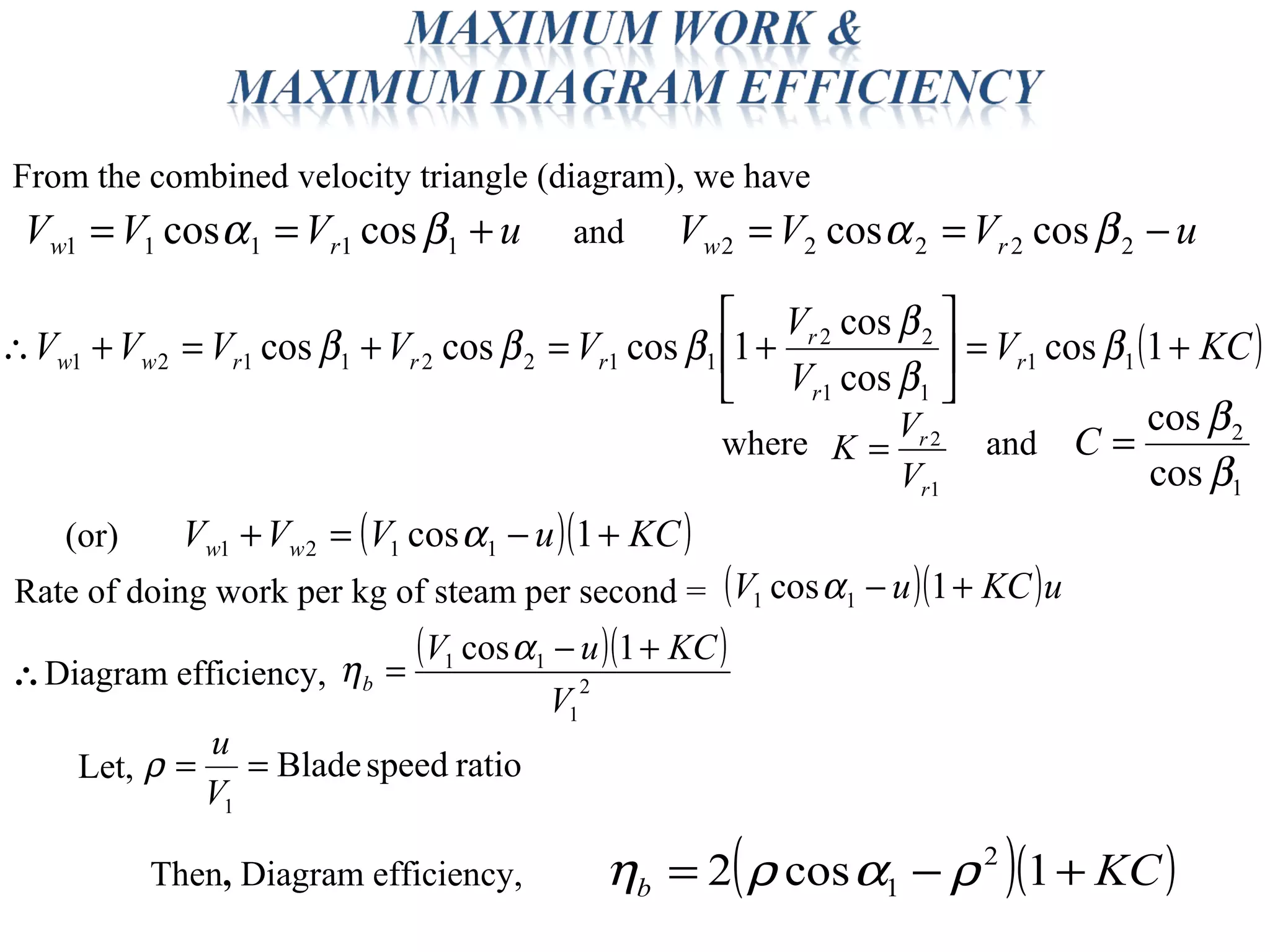 From the combined velocity triangle (diagram), we have
uVVV rw +== 11111 coscos βα uVVV rw −== 22222 coscos βαand
( )KCV
V
V
VVVVV r
r
r
rrrww +=





+=+=+∴ 1cos
cos
cos
1coscoscos 11
11
22
11221121 β
β
β
βββ
1
2
r
r
V
V
K =where and
1
2
cos
cos
β
β
=C
( )( )KCuVVV ww +−=+ 1cos 1121 α(or)
( )( )uKCuV +− 1cos 11 α
ratiospeedBlade
1
==
V
u
ρ
Rate of doing work per kg of steam per second =
( )( )
2
1
11 1cos
V
KCuV
b
+−
=
α
η∴Diagram efficiency,
Let,
( )( )KCb +−= 1cos2 2
1 ραρηThen, Diagram efficiency,
 