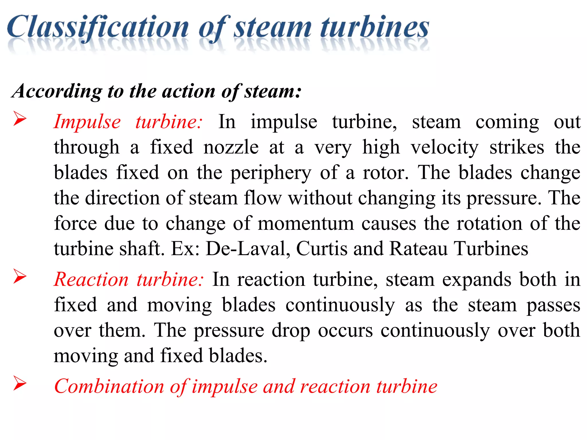 According to the action of steam:
 Impulse turbine: In impulse turbine, steam coming out
through a fixed nozzle at a very high velocity strikes the
blades fixed on the periphery of a rotor. The blades change
the direction of steam flow without changing its pressure. The
force due to change of momentum causes the rotation of the
turbine shaft. Ex: De-Laval, Curtis and Rateau Turbines
 Reaction turbine: In reaction turbine, steam expands both in
fixed and moving blades continuously as the steam passes
over them. The pressure drop occurs continuously over both
moving and fixed blades.
 Combination of impulse and reaction turbine
 