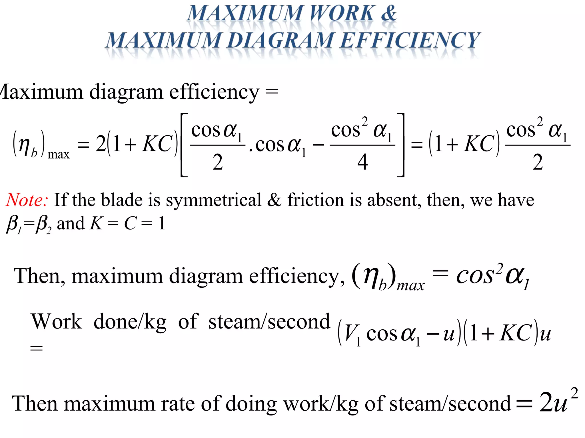 ( ) ( ) ( )
2
cos
1
4
cos
cos.
2
cos
12 1
2
1
2
1
1
max
αα
α
α
η KCKCb +=





−+=
Maximum diagram efficiency =
( )( )uKCuV +− 1cos 11 αWork done/kg of steam/second
=
2
2u=Then maximum rate of doing work/kg of steam/second
Note: If the blade is symmetrical & friction is absent, then, we have
β1=β2 and K = C = 1
Then, maximum diagram efficiency, (ηb)max = cos2
α1
 