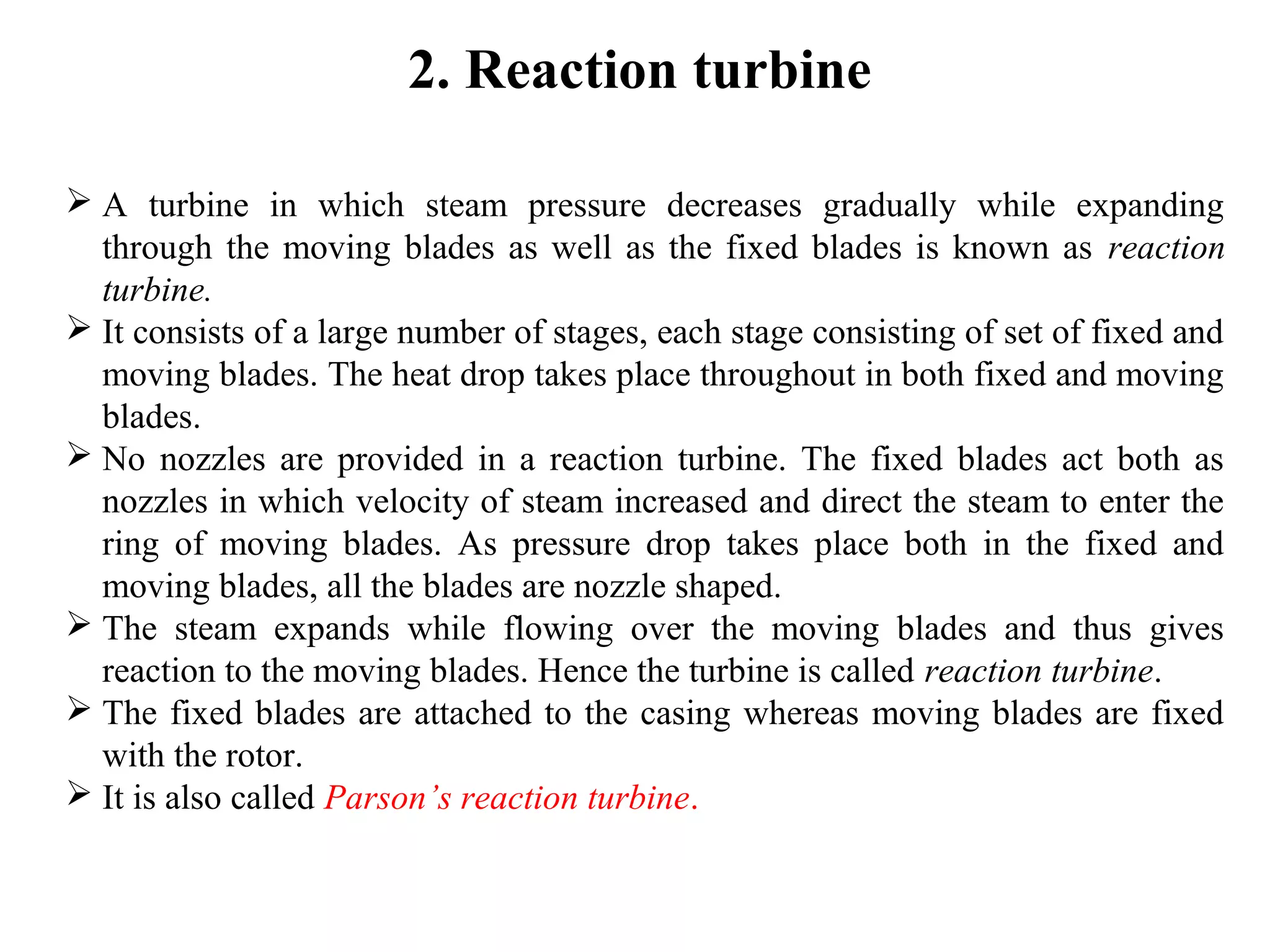 2. Reaction turbine
 A turbine in which steam pressure decreases gradually while expanding
through the moving blades as well as the fixed blades is known as reaction
turbine.
 It consists of a large number of stages, each stage consisting of set of fixed and
moving blades. The heat drop takes place throughout in both fixed and moving
blades.
 No nozzles are provided in a reaction turbine. The fixed blades act both as
nozzles in which velocity of steam increased and direct the steam to enter the
ring of moving blades. As pressure drop takes place both in the fixed and
moving blades, all the blades are nozzle shaped.
 The steam expands while flowing over the moving blades and thus gives
reaction to the moving blades. Hence the turbine is called reaction turbine.
 The fixed blades are attached to the casing whereas moving blades are fixed
with the rotor.
 It is also called Parson’s reaction turbine.
 