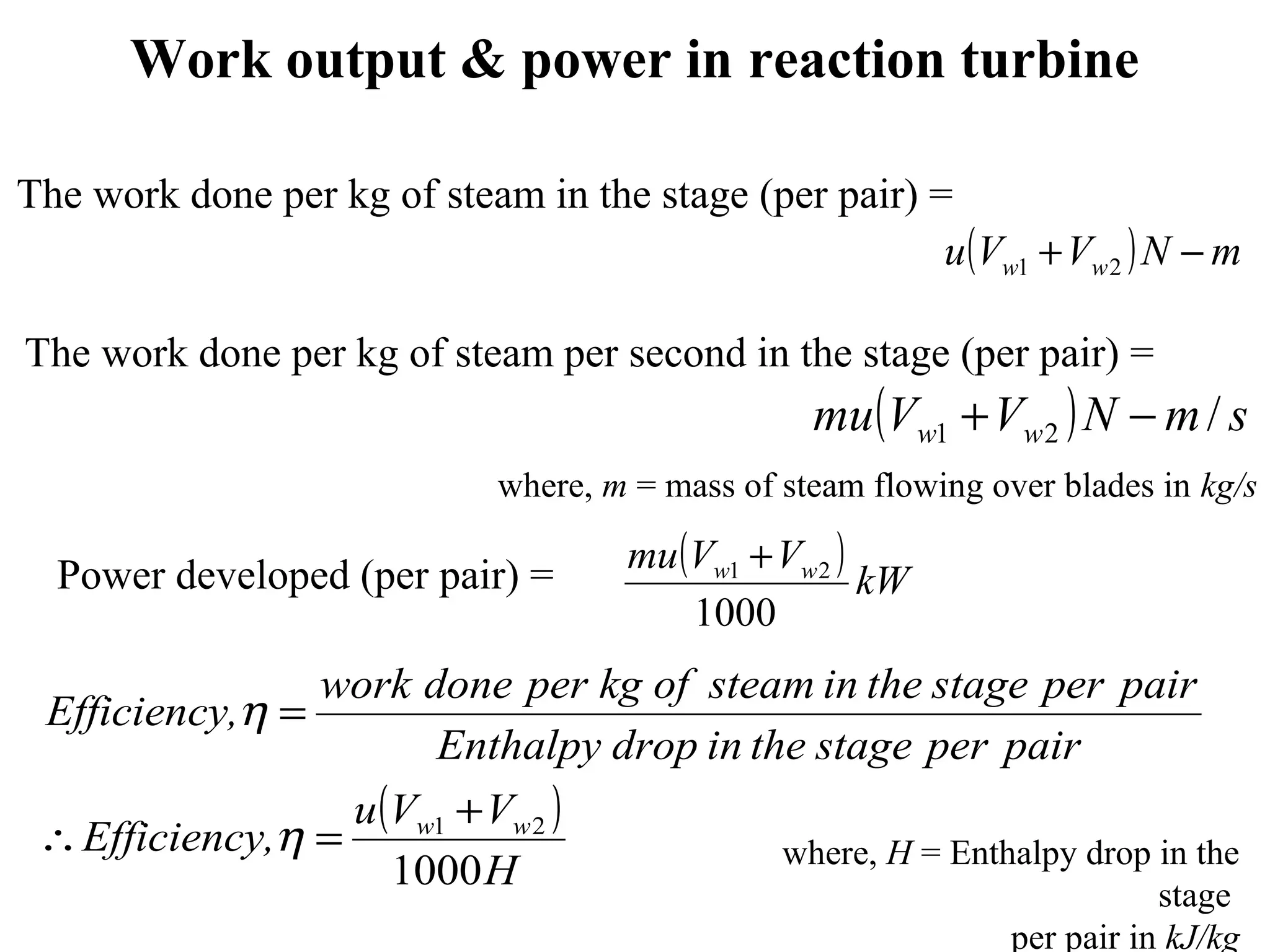 Work output & power in reaction turbine
( ) smNVVmu ww /21 −+
( )
H
VVu
,Efficiency
pairperstagetheindropEnthalpy
pairperstagetheinsteamofkgperdonework
,Efficiency
ww
1000
21 +
=∴
=
η
η
( ) mNVVu ww −+ 21
The work done per kg of steam in the stage (per pair) =
The work done per kg of steam per second in the stage (per pair) =
( ) kW
VVmu ww
1000
21 +
Power developed (per pair) =
where, H = Enthalpy drop in the
stage
per pair in kJ/kg
where, m = mass of steam flowing over blades in kg/s
 