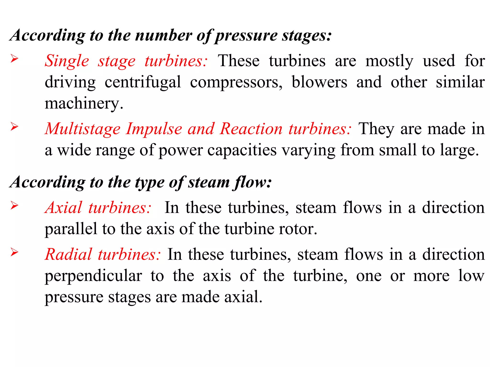 According to the number of pressure stages:
 Single stage turbines: These turbines are mostly used for
driving centrifugal compressors, blowers and other similar
machinery.
 Multistage Impulse and Reaction turbines: They are made in
a wide range of power capacities varying from small to large.
According to the type of steam flow:
 Axial turbines: In these turbines, steam flows in a direction
parallel to the axis of the turbine rotor.
 Radial turbines: In these turbines, steam flows in a direction
perpendicular to the axis of the turbine, one or more low
pressure stages are made axial.
 