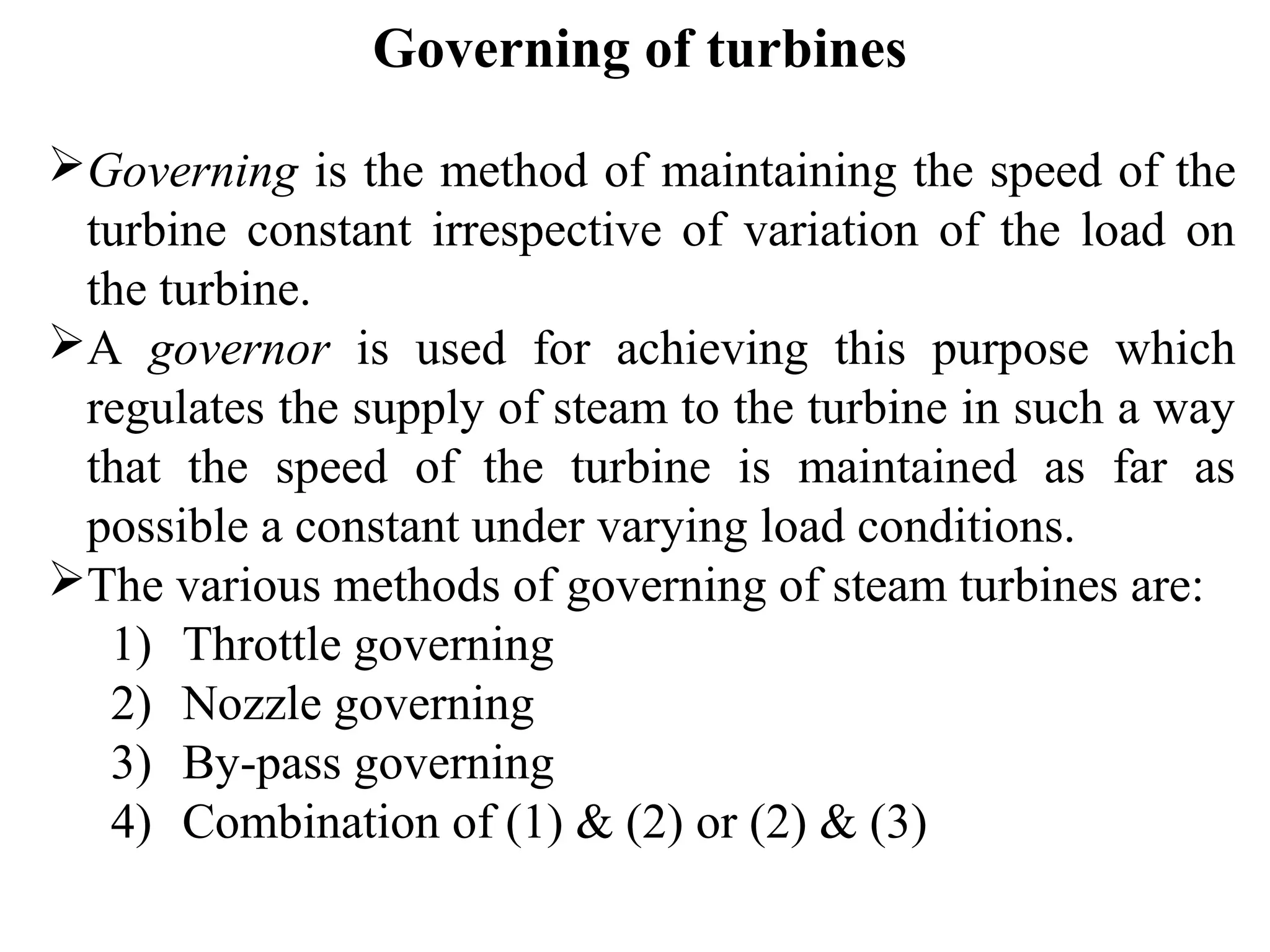 Governing of turbines
Governing is the method of maintaining the speed of the
turbine constant irrespective of variation of the load on
the turbine.
A governor is used for achieving this purpose which
regulates the supply of steam to the turbine in such a way
that the speed of the turbine is maintained as far as
possible a constant under varying load conditions.
The various methods of governing of steam turbines are:
1) Throttle governing
2) Nozzle governing
3) By-pass governing
4) Combination of (1) & (2) or (2) & (3)
 