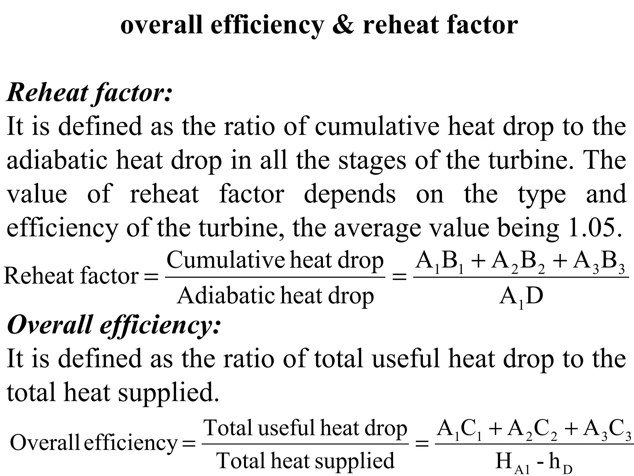overall efficiency & reheat factor
Reheat factor:
It is defined as the ratio of cumulative heat drop to the
adiabatic heat drop in all the stages of the turbine. The
value of reheat factor depends on the type and
efficiency of the turbine, the average value being 1.05.
DA
BABABA
dropheatAdiabatic
dropheatCumulative
factorReheat
1
332211 ++
==
Overall efficiency:
It is defined as the ratio of total useful heat drop to the
total heat supplied.
DA1
332211
h-H
CACACA
suppliedheatTotal
dropheatusefulTotal
efficiencyOverall
++
==
 
