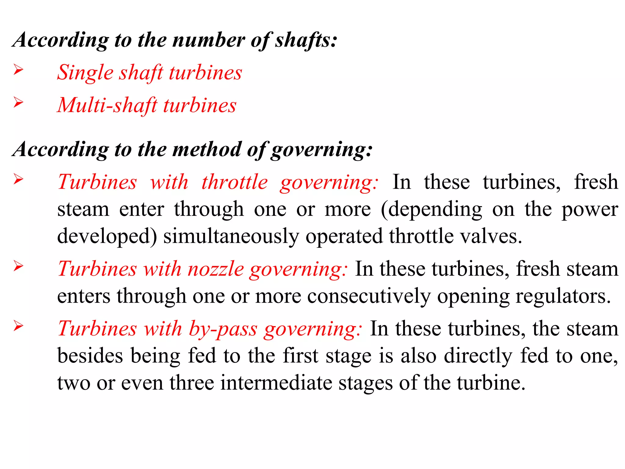 According to the number of shafts:
 Single shaft turbines
 Multi-shaft turbines
According to the method of governing:
 Turbines with throttle governing: In these turbines, fresh
steam enter through one or more (depending on the power
developed) simultaneously operated throttle valves.
 Turbines with nozzle governing: In these turbines, fresh steam
enters through one or more consecutively opening regulators.
 Turbines with by-pass governing: In these turbines, the steam
besides being fed to the first stage is also directly fed to one,
two or even three intermediate stages of the turbine.
 