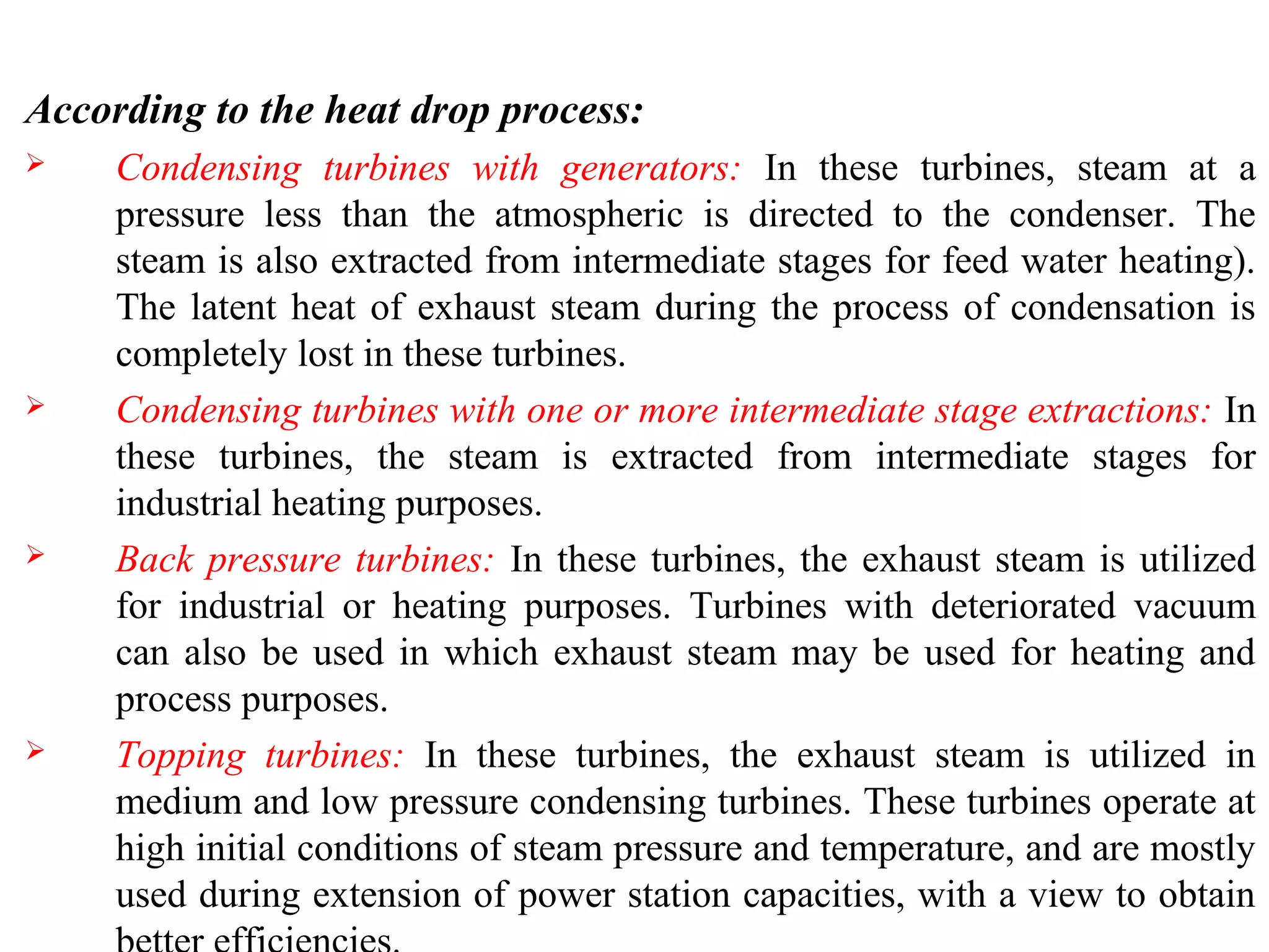 According to the heat drop process:
 Condensing turbines with generators: In these turbines, steam at a
pressure less than the atmospheric is directed to the condenser. The
steam is also extracted from intermediate stages for feed water heating).
The latent heat of exhaust steam during the process of condensation is
completely lost in these turbines.
 Condensing turbines with one or more intermediate stage extractions: In
these turbines, the steam is extracted from intermediate stages for
industrial heating purposes.
 Back pressure turbines: In these turbines, the exhaust steam is utilized
for industrial or heating purposes. Turbines with deteriorated vacuum
can also be used in which exhaust steam may be used for heating and
process purposes.
 Topping turbines: In these turbines, the exhaust steam is utilized in
medium and low pressure condensing turbines. These turbines operate at
high initial conditions of steam pressure and temperature, and are mostly
used during extension of power station capacities, with a view to obtain
 