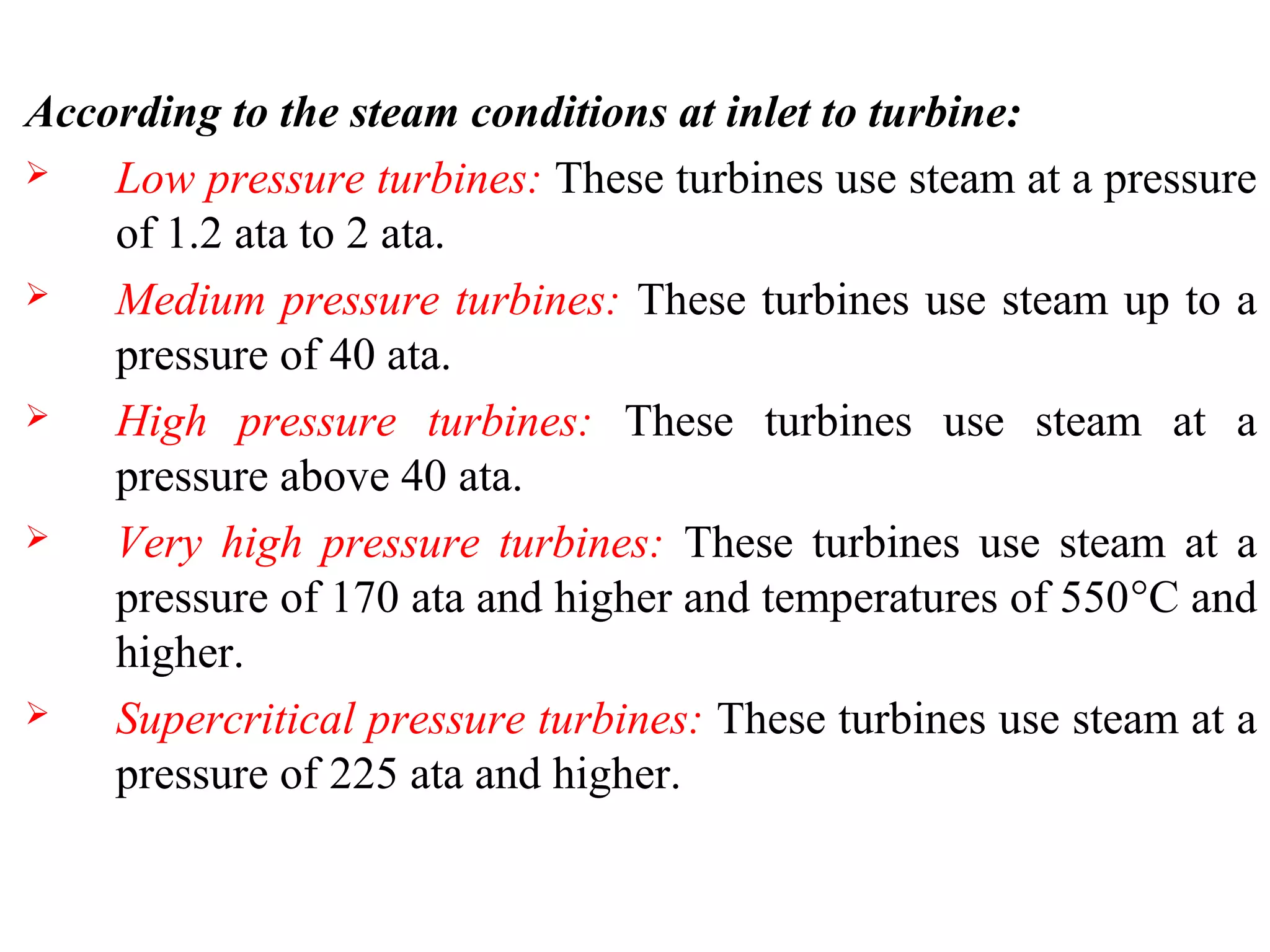 According to the steam conditions at inlet to turbine:
 Low pressure turbines: These turbines use steam at a pressure
of 1.2 ata to 2 ata.
 Medium pressure turbines: These turbines use steam up to a
pressure of 40 ata.
 High pressure turbines: These turbines use steam at a
pressure above 40 ata.
 Very high pressure turbines: These turbines use steam at a
pressure of 170 ata and higher and temperatures of 550°C and
higher.
 Supercritical pressure turbines: These turbines use steam at a
pressure of 225 ata and higher.
 