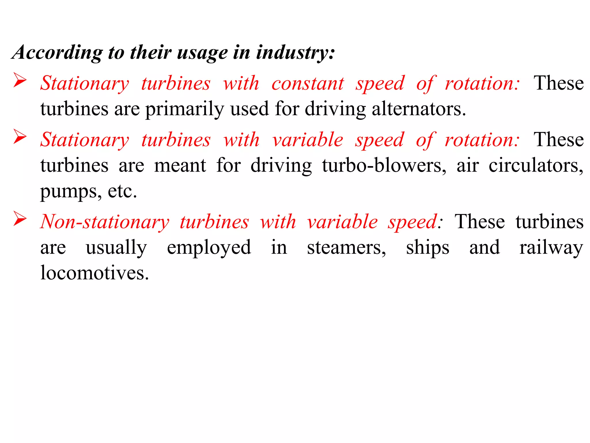 According to their usage in industry:
 Stationary turbines with constant speed of rotation: These
turbines are primarily used for driving alternators.
 Stationary turbines with variable speed of rotation: These
turbines are meant for driving turbo-blowers, air circulators,
pumps, etc.
 Non-stationary turbines with variable speed: These turbines
are usually employed in steamers, ships and railway
locomotives.
 