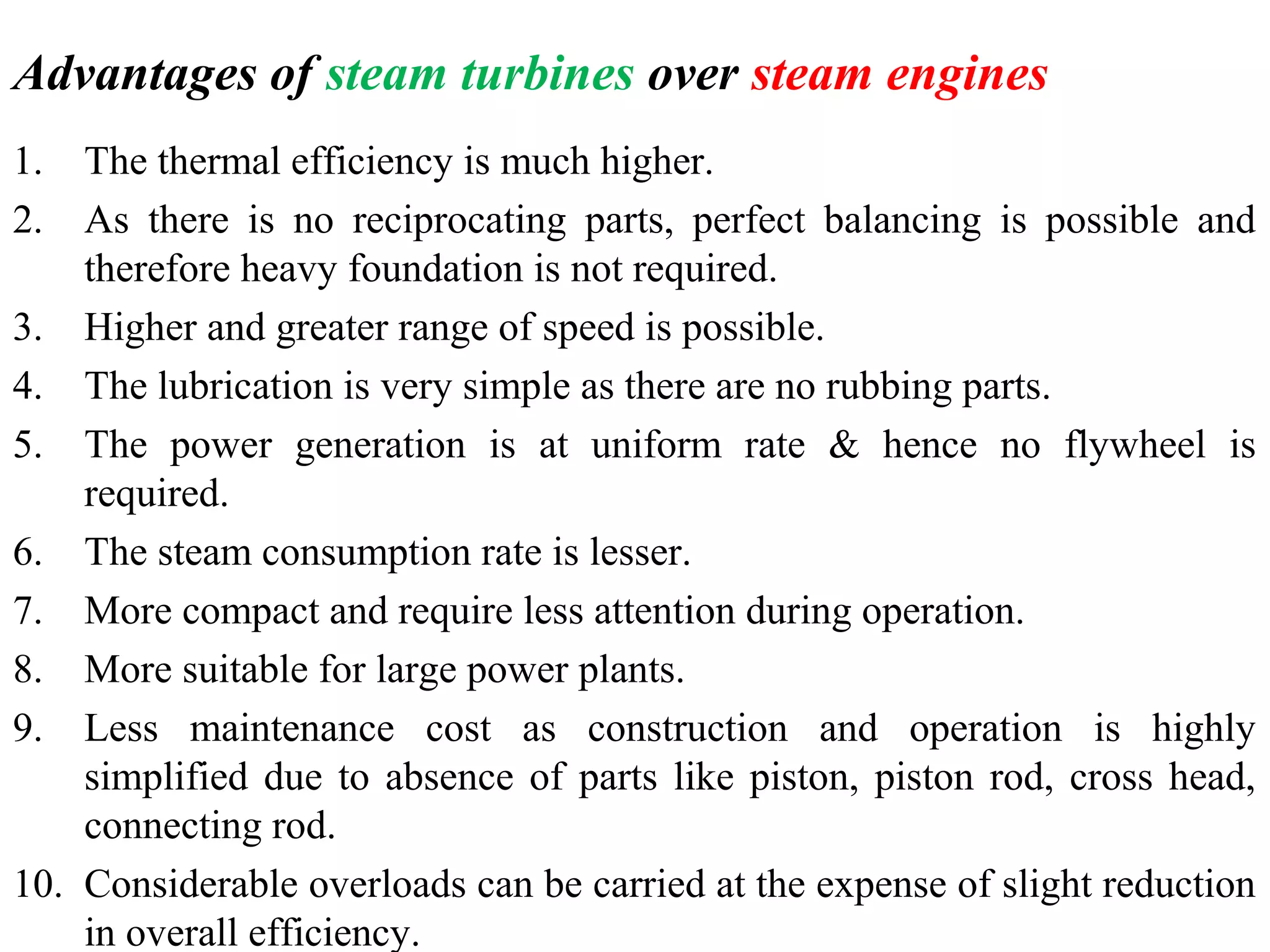 Advantages of steam turbines over steam engines
1. The thermal efficiency is much higher.
2. As there is no reciprocating parts, perfect balancing is possible and
therefore heavy foundation is not required.
3. Higher and greater range of speed is possible.
4. The lubrication is very simple as there are no rubbing parts.
5. The power generation is at uniform rate & hence no flywheel is
required.
6. The steam consumption rate is lesser.
7. More compact and require less attention during operation.
8. More suitable for large power plants.
9. Less maintenance cost as construction and operation is highly
simplified due to absence of parts like piston, piston rod, cross head,
connecting rod.
10. Considerable overloads can be carried at the expense of slight reduction
in overall efficiency.
 