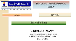 Lecture-2
SWITCHING THEORY AND LOGIC
DESIGN
UNIT-iv
V. KUMARA SWAMY,
BE(ECE), MTECH(DSCE), [Ph.D], MIEEE
ASSOC.PROF & ASSOC.HoD
Dept of ECE
Basic flip-flops
 