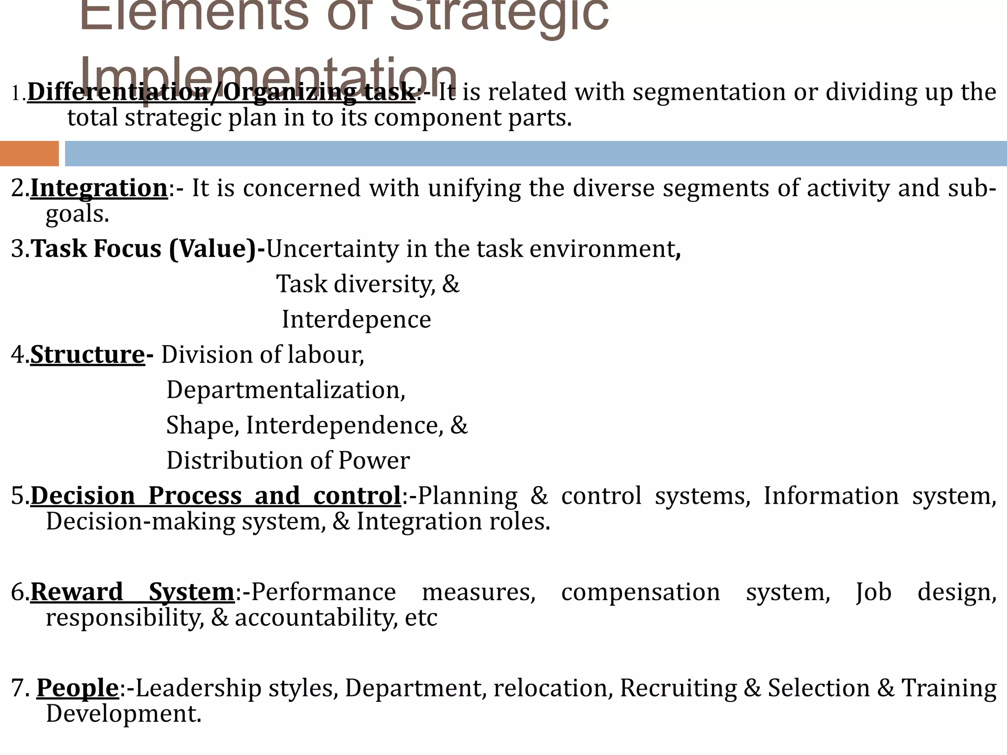 Elements of Strategic
Implementation1.Differentiation/Organizing task:- It is related with segmentation or dividing up the
total strategic plan in to its component parts.
2.Integration:- It is concerned with unifying the diverse segments of activity and sub-
goals.
3.Task Focus (Value)-Uncertainty in the task environment,
Task diversity, &
Interdepence
4.Structure- Division of labour,
Departmentalization,
Shape, Interdependence, &
Distribution of Power
5.Decision Process and control:-Planning & control systems, Information system,
Decision-making system, & Integration roles.
6.Reward System:-Performance measures, compensation system, Job design,
responsibility, & accountability, etc
7. People:-Leadership styles, Department, relocation, Recruiting & Selection & Training
Development.
 