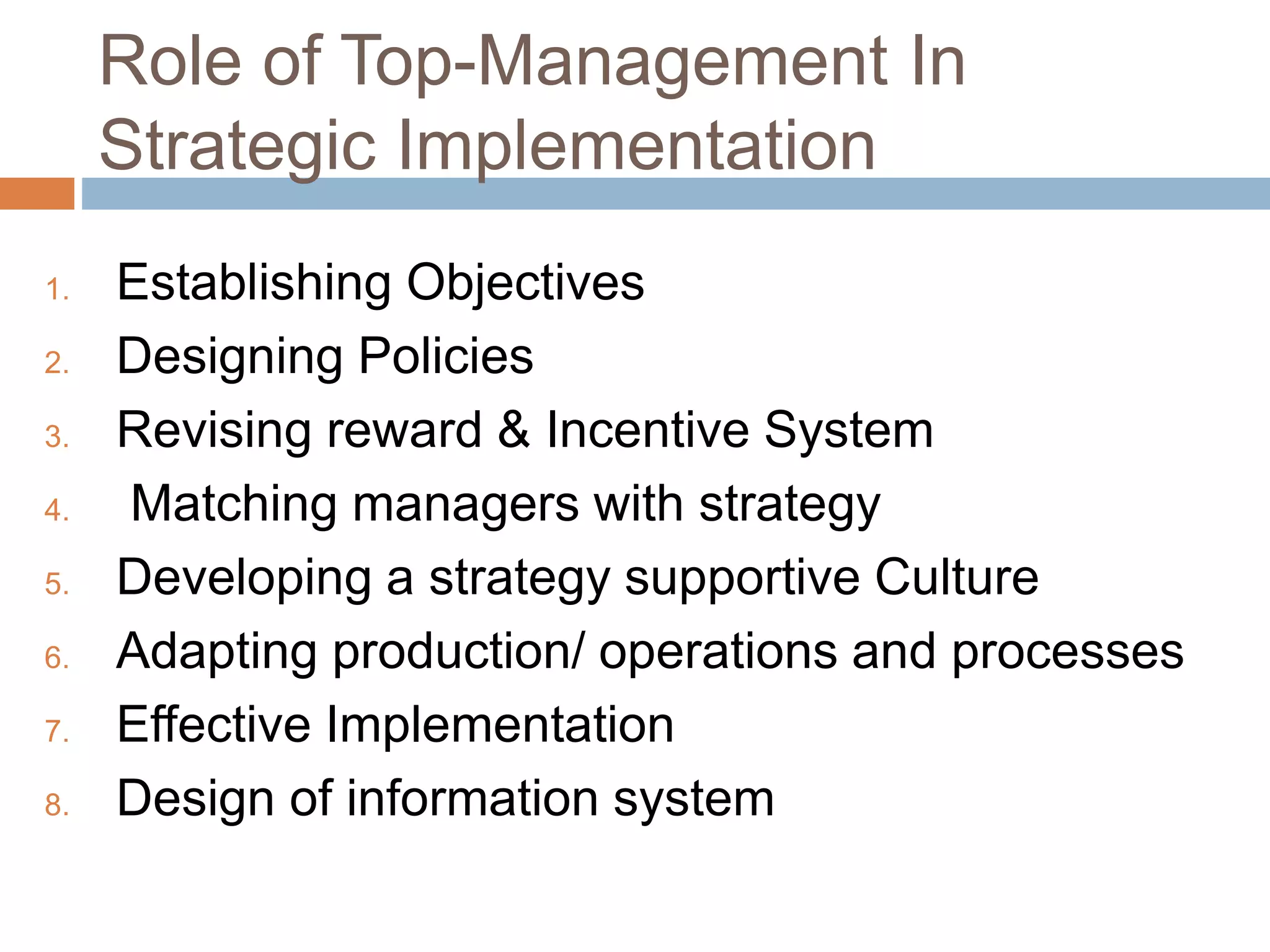Role of Top-Management In
Strategic Implementation
1. Establishing Objectives
2. Designing Policies
3. Revising reward & Incentive System
4. Matching managers with strategy
5. Developing a strategy supportive Culture
6. Adapting production/ operations and processes
7. Effective Implementation
8. Design of information system
 