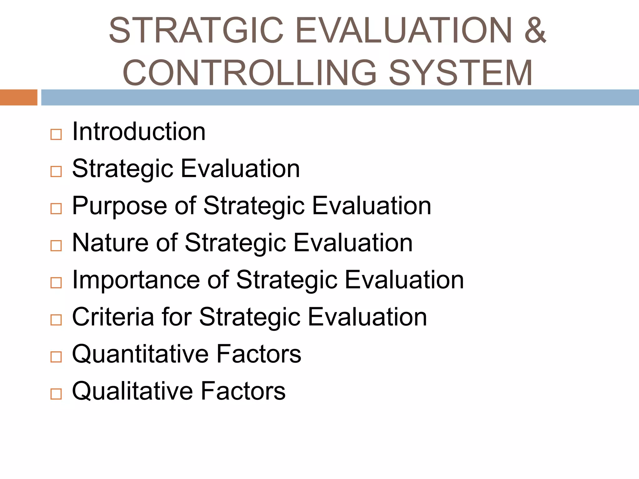 STRATGIC EVALUATION &
CONTROLLING SYSTEM
 Introduction
 Strategic Evaluation
 Purpose of Strategic Evaluation
 Nature of Strategic Evaluation
 Importance of Strategic Evaluation
 Criteria for Strategic Evaluation
 Quantitative Factors
 Qualitative Factors
 