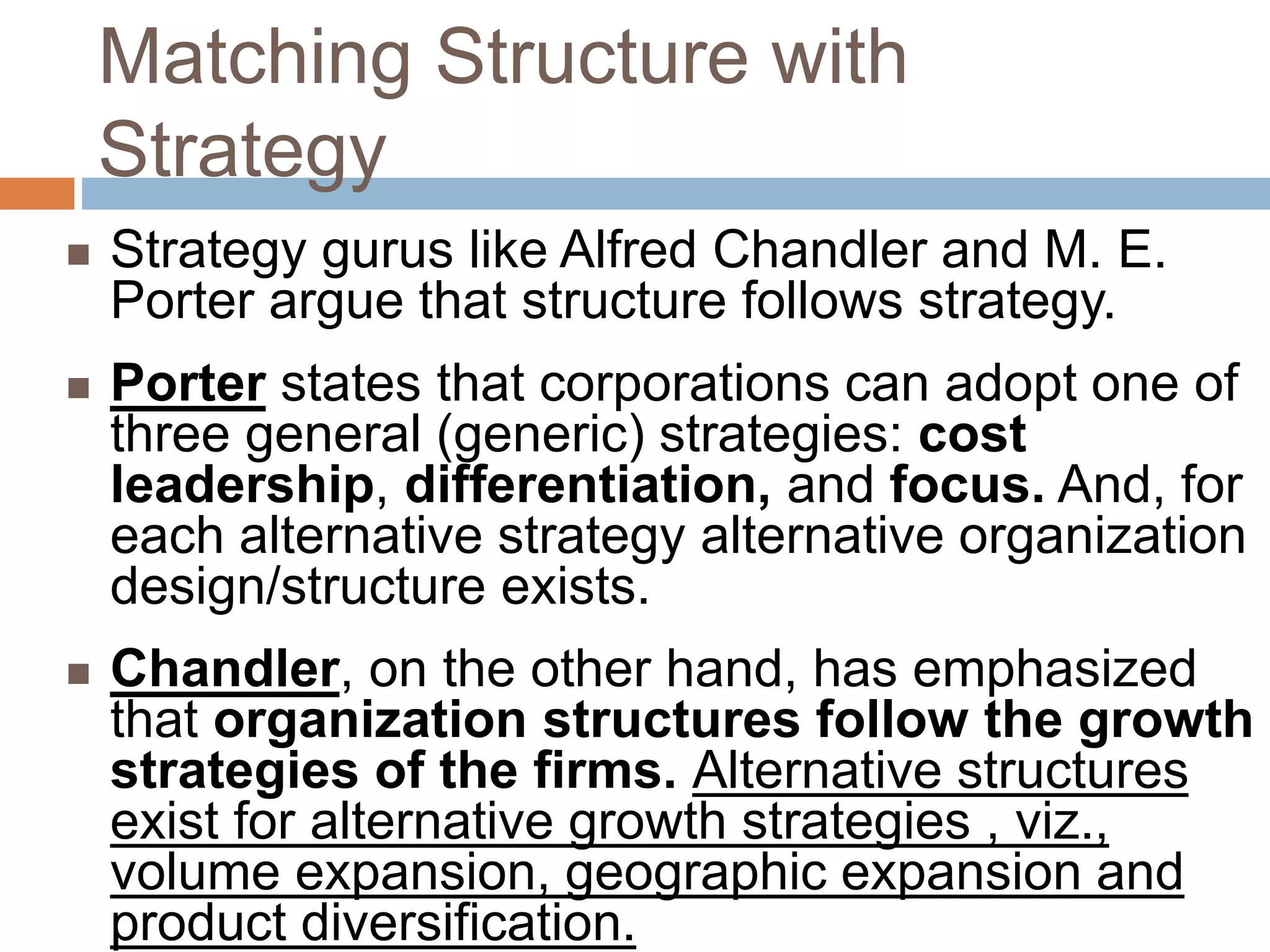 Matching Structure with
Strategy
 Strategy gurus like Alfred Chandler and M. E.
Porter argue that structure follows strategy.
 Porter states that corporations can adopt one of
three general (generic) strategies: cost
leadership, differentiation, and focus. And, for
each alternative strategy alternative organization
design/structure exists.
 Chandler, on the other hand, has emphasized
that organization structures follow the growth
strategies of the firms. Alternative structures
exist for alternative growth strategies , viz.,
volume expansion, geographic expansion and
product diversification.
 