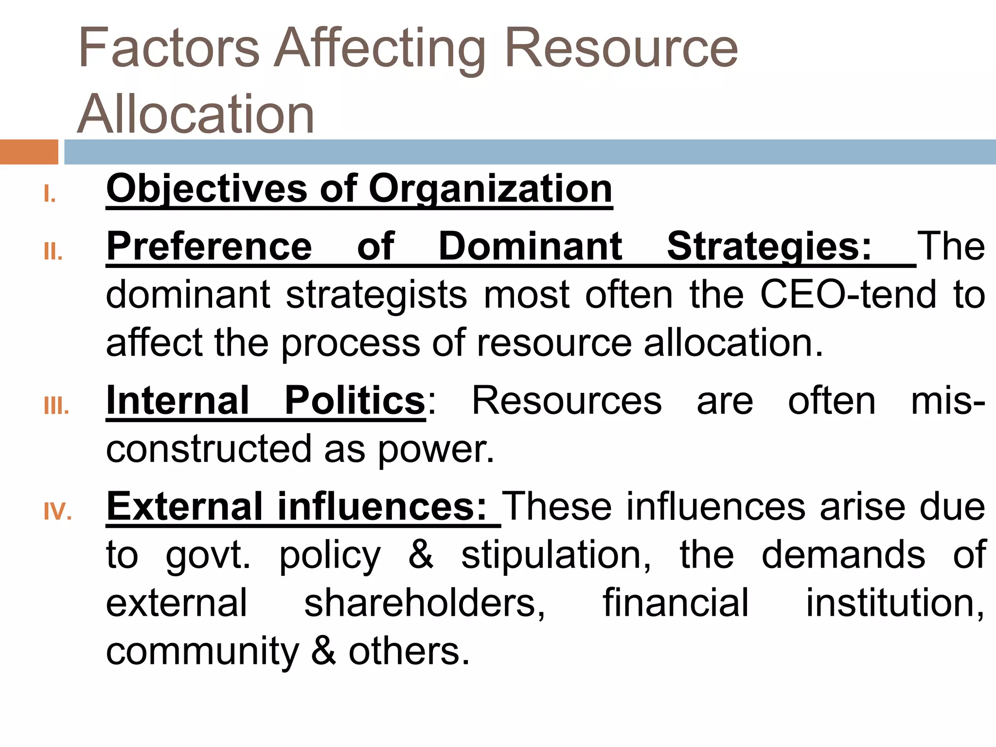 Factors Affecting Resource
Allocation
I. Objectives of Organization
II. Preference of Dominant Strategies: The
dominant strategists most often the CEO-tend to
affect the process of resource allocation.
III. Internal Politics: Resources are often mis-
constructed as power.
IV. External influences: These influences arise due
to govt. policy & stipulation, the demands of
external shareholders, financial institution,
community & others.
 