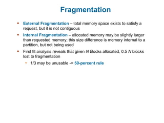 Fragmentation
 External Fragmentation – total memory space exists to satisfy a
request, but it is not contiguous
 Internal Fragmentation – allocated memory may be slightly larger
than requested memory; this size difference is memory internal to a
partition, but not being used
 First fit analysis reveals that given N blocks allocated, 0.5 N blocks
lost to fragmentation
• 1/3 may be unusable -> 50-percent rule
 