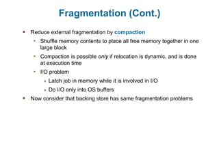 Fragmentation (Cont.)
 Reduce external fragmentation by compaction
• Shuffle memory contents to place all free memory together in one
large block
• Compaction is possible only if relocation is dynamic, and is done
at execution time
• I/O problem
 Latch job in memory while it is involved in I/O
 Do I/O only into OS buffers
 Now consider that backing store has same fragmentation problems
 