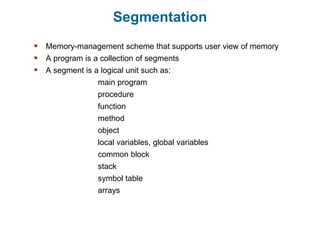 Segmentation
 Memory-management scheme that supports user view of memory
 A program is a collection of segments
 A segment is a logical unit such as:
main program
procedure
function
method
object
local variables, global variables
common block
stack
symbol table
arrays
 