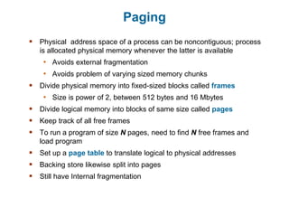 Paging
 Physical address space of a process can be noncontiguous; process
is allocated physical memory whenever the latter is available
• Avoids external fragmentation
• Avoids problem of varying sized memory chunks
 Divide physical memory into fixed-sized blocks called frames
• Size is power of 2, between 512 bytes and 16 Mbytes
 Divide logical memory into blocks of same size called pages
 Keep track of all free frames
 To run a program of size N pages, need to find N free frames and
load program
 Set up a page table to translate logical to physical addresses
 Backing store likewise split into pages
 Still have Internal fragmentation
 