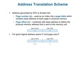 Address Translation Scheme
 Address generated by CPU is divided into:
• Page number (p) – used as an index into a page table which
contains base address of each page in physical memory
• Page offset (d) – combined with base address to define the
physical memory address that is sent to the memory unit
 For given logical address space 2m and page size 2n
 