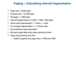 Paging -- Calculating internal fragmentation
 Page size = 2,048 bytes
 Process size = 72,766 bytes
 35 pages + 1,086 bytes
 Internal fragmentation of 2,048 - 1,086 = 962 bytes
 Worst case fragmentation = 1 frame – 1 byte
 On average fragmentation = 1 / 2 frame size
 So small frame sizes desirable?
 But each page table entry takes memory to track
 Page sizes growing over time
• Solaris supports two page sizes – 8 KB and 4 MB
 