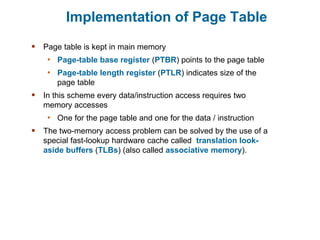 Implementation of Page Table
 Page table is kept in main memory
• Page-table base register (PTBR) points to the page table
• Page-table length register (PTLR) indicates size of the
page table
 In this scheme every data/instruction access requires two
memory accesses
• One for the page table and one for the data / instruction
 The two-memory access problem can be solved by the use of a
special fast-lookup hardware cache called translation look-
aside buffers (TLBs) (also called associative memory).
 