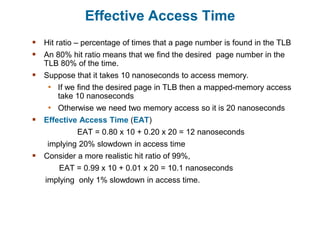 Effective Access Time
 Hit ratio – percentage of times that a page number is found in the TLB
 An 80% hit ratio means that we find the desired page number in the
TLB 80% of the time.
 Suppose that it takes 10 nanoseconds to access memory.
• If we find the desired page in TLB then a mapped-memory access
take 10 nanoseconds
• Otherwise we need two memory access so it is 20 nanoseconds
 Effective Access Time (EAT)
EAT = 0.80 x 10 + 0.20 x 20 = 12 nanoseconds
implying 20% slowdown in access time
 Consider a more realistic hit ratio of 99%,
EAT = 0.99 x 10 + 0.01 x 20 = 10.1 nanoseconds
implying only 1% slowdown in access time.
 
