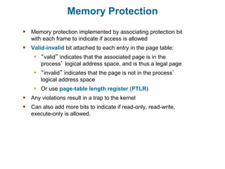 Memory Protection
 Memory protection implemented by associating protection bit
with each frame to indicate if access is allowed
 Valid-invalid bit attached to each entry in the page table:
• “valid” indicates that the associated page is in the
process’ logical address space, and is thus a legal page
• “invalid” indicates that the page is not in the process’
logical address space
• Or use page-table length register (PTLR)
 Any violations result in a trap to the kernel
 Can also add more bits to indicate if read-only, read-write,
execute-only is allowed.
 