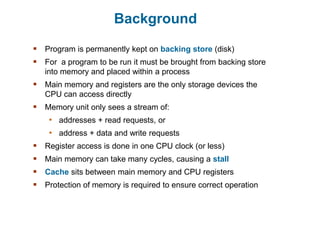 Background
 Program is permanently kept on backing store (disk)
 For a program to be run it must be brought from backing store
into memory and placed within a process
 Main memory and registers are the only storage devices the
CPU can access directly
 Memory unit only sees a stream of:
• addresses + read requests, or
• address + data and write requests
 Register access is done in one CPU clock (or less)
 Main memory can take many cycles, causing a stall
 Cache sits between main memory and CPU registers
 Protection of memory is required to ensure correct operation
 