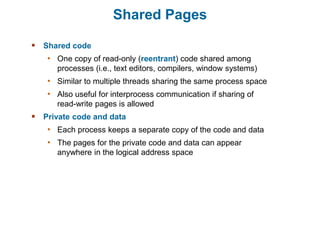 Shared Pages
 Shared code
• One copy of read-only (reentrant) code shared among
processes (i.e., text editors, compilers, window systems)
• Similar to multiple threads sharing the same process space
• Also useful for interprocess communication if sharing of
read-write pages is allowed
 Private code and data
• Each process keeps a separate copy of the code and data
• The pages for the private code and data can appear
anywhere in the logical address space
 