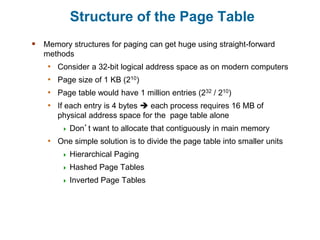 Structure of the Page Table
 Memory structures for paging can get huge using straight-forward
methods
• Consider a 32-bit logical address space as on modern computers
• Page size of 1 KB (210)
• Page table would have 1 million entries (232 / 210)
• If each entry is 4 bytes  each process requires 16 MB of
physical address space for the page table alone
 Don’t want to allocate that contiguously in main memory
• One simple solution is to divide the page table into smaller units
 Hierarchical Paging
 Hashed Page Tables
 Inverted Page Tables
 