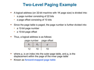 Two-Level Paging Example
 A logical address (on 32-bit machine with 1K page size) is divided into:
• a page number consisting of 22 bits
• a page offset consisting of 10 bits
 Since the page table is paged, the page number is further divided into:
• a 12-bit page number
• a 10-bit page offset
 Thus, a logical address is as follows:
 where p1 is an index into the outer page table, and p2 is the
displacement within the page of the inner page table
 Known as forward-mapped page table
 