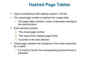 Hashed Page Tables
 Used in architecture with address spaces > 32 bits
 The virtual page number is hashed into a page table
• This page table contains a chain of elements hashing to
the same location
 Each element contains
1. The virtual page number
2. The value of the mapped page frame
3. A pointer to the next element
 Virtual page numbers are compared in this chain searching
for a match
• If a match is found, the corresponding physical frame is
extracted
 
